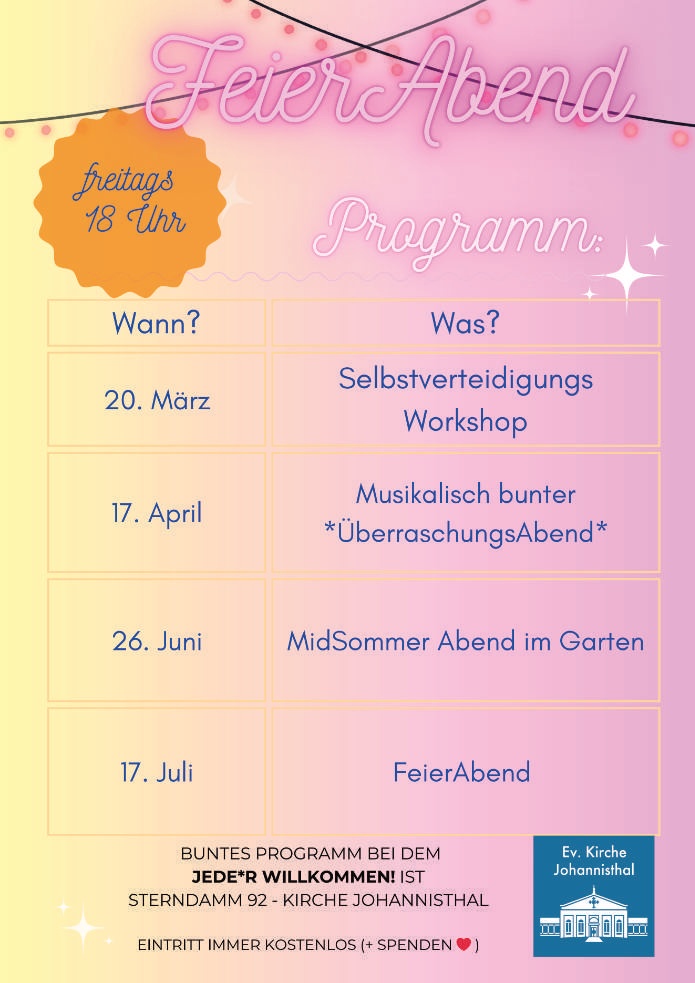 FeierAbend

freitags 18 Uhr

Programm:

Wann? – Was?

20. März
Selbstverteidigungs-Workshop

17. April
Musikalisch bunter ÜberraschungsAbend

26. Juni
MidSommer Abend im Garten

17. Juli
FeierAbend

Buntes Programm bei dem jede*r willkommen! ist

Sterndamm 92 – Kirche Johannisthal

Eintritt immer kostenlos (+ Spenden ❤️)

(Ev. Kirche Johannisthal – Logo)