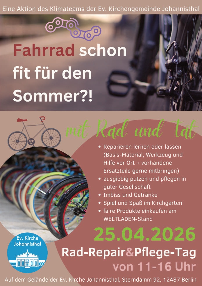 Eine Aktion des Klimateams der Ev. Kirchengemeinde Johannisthal

Fahrrad schon fit für den Sommer?!

mit Rad und Tat

• Reparieren lernen oder lassen
(Basis-Material, Werkzeug und Hilfe vor Ort → vorhandene Ersatzteile gerne mitbringen)
• ausgiebig putzen und pflegen in guter Gesellschaft
• Imbiss und Getränke
• Spiel und Spaß im Kirchgarten
• faire Produkte einkaufen am WELTLADEN-Stand

25.04.2026
Rad-Repair & Pflege-Tag
von 11–16 Uhr

Auf dem Gelände der Ev. Kirche Johannisthal
Sterndamm 92, 12487 Berlin

(Ev. Kirche Johannisthal – Logo)