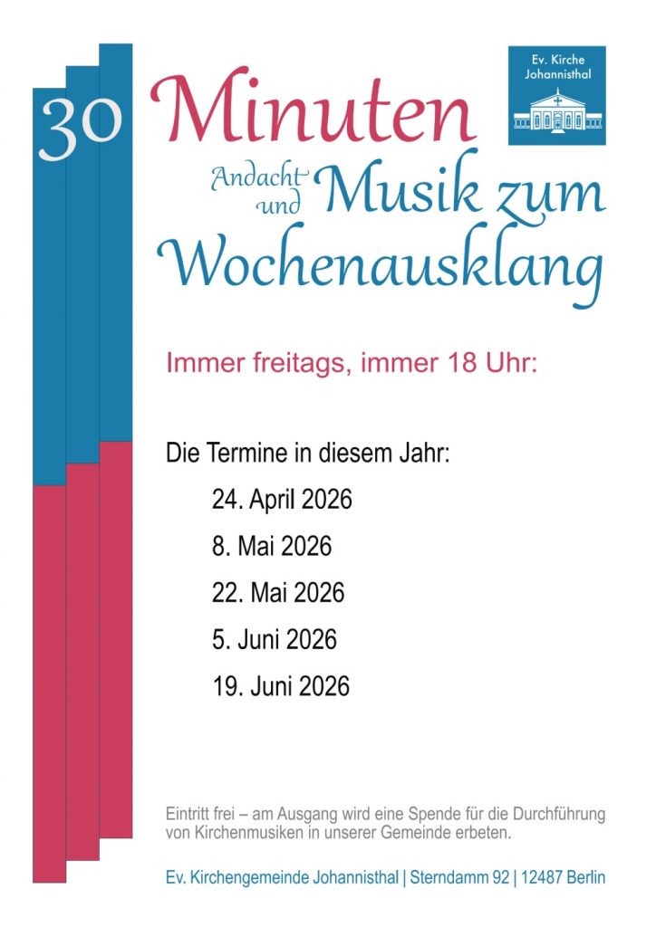 30 Minuten Andacht und Musik zum Wochenausklang Immer freitags, immer 18 Uhr: Die Termine in diesem Jahr: April 2026 Mai 2026 Mai 2026 Juni 2026 Juni 2026 Eintritt frei – am Ausgang wird eine Spende für die Durchführung von Kirchenmusiken in unserer Gemeinde erbeten. Ev. Kirchengemeinde Johannisthal Sterndamm 92 | 12487 Berlin (Ev. Kirche Johannisthal – Logo)