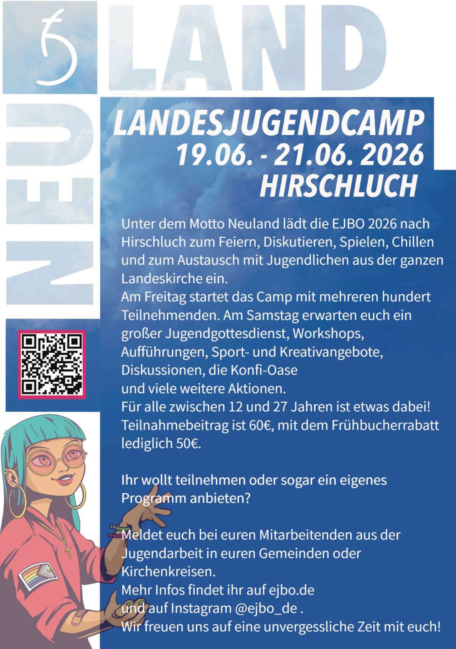 NEULAND LANDESJUGENDCAMP 19.06. – 21.06.2026 Hirschluch Unter dem Motto Neuland lädt die EJBO 2026 nach Hirschluch zum Feiern, Diskutieren, Spielen, Chillen und zum Austausch mit Jugendlichen aus der ganzen Landeskirche ein. Am Freitag startet das Camp mit mehreren hundert Teilnehmenden. Am Samstag erwarten euch ein großer Jugendgottesdienst, Workshops, Aufführungen, Sport- und Kreativangebote, Diskussionen, die Konfi-Oase und viele weitere Aktionen. Für alle zwischen 12 und 27 Jahren ist etwas dabei! Teilnahmebeitrag: 60 €, mit dem Frühbucherrabatt lediglich 50 €. Ihr wollt teilnehmen oder sogar ein eigenes Programm anbieten? Meldet euch bei euren Mitarbeitenden aus der Jugendarbeit in euren Gemeinden oder Kirchenkreisen. Mehr Infos findet ihr auf ejbo.de und auf Instagram @ejbo_de (QR-Code vorhanden)