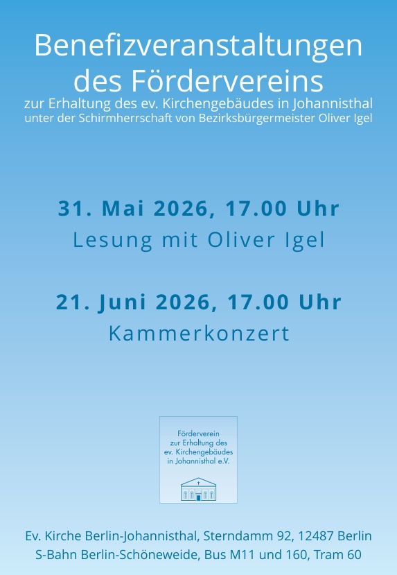 Benefizveranstaltungen des Fördervereins zur Erhaltung des ev. Kirchengebäudes in Johannisthal unter der Schirmherrschaft von Bezirksbürgermeister Oliver Igel 31. Mai 2026, 17.00 Uhr Lesung mit Oliver Igel 21. Juni 2026, 17.00 Uhr Kammerkonzert Förderverein zur Erhaltung des ev. Kirchengebäudes in Johannisthal e.V. Ev. Kirche Berlin-Johannisthal, Sterndamm 92, 12487 Berlin S-Bahn Berlin-Schöneweide, Bus M11 und 160, Tram 60