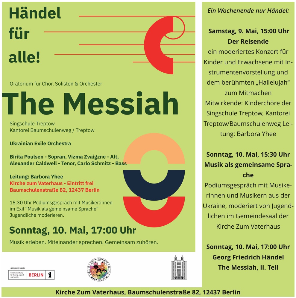 Händel für alle! Oratorium für Chor, Solisten & Orchester The Messiah Singschule Treptow Kantorei Baumschulenweg / Treptow Ukrainian Exile Orchestra Birita Poulsen – Sopran, Vizma Zvaigzne – Alt, Alexander Caldwell – Tenor, Carlo Schmitz – Bass Leitung: Barbora Yhee Kirche zum Vaterhaus – Eintritt frei Baumschulenstraße 82, 12437 Berlin 15:30 Uhr Podiumsgespräch mit Musiker:innen im Exil „Musik als gemeinsame Sprache“ Jugendliche moderieren. Sonntag, 10. Mai, 17:00 Uhr Musik erleben. Miteinander sprechen. Gemeinsam zuhören. Ein Wochenende nur Händel: Samstag, 9. Mai, 15:00 Uhr Der Reisende ein moderiertes Konzert für Kinder und Erwachsene mit Instrumentenvorstellung und dem berühmten „Hallelujah“ zum Mitmachen Mitwirkende: Kinderchöre der Singschule Treptow, Kantorei Treptow/Baumschulenweg Leitung: Barbora Yhee Sonntag, 10. Mai, 15:30 Uhr Musik als gemeinsame Sprache Podiumsgespräch mit Musikerinnen und Musikern aus der Ukraine, moderiert von Jugendlichen im Gemeindesaal der Kirche Zum Vaterhaus Sonntag, 10. Mai, 17:00 Uhr Georg Friedrich Händel The Messiah, II. Teil