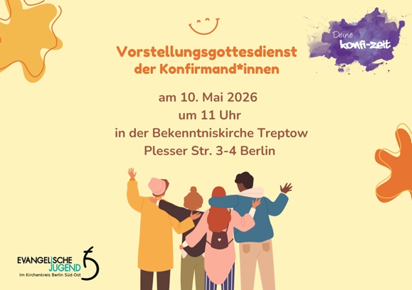 Vorstellungsgottesdienst
der Konfirmand*innen

am 10. Mai 2026
um 11 Uhr

in der Bekenntniskirche Treptow
Plesser Str. 3-4 Berlin

Deine Konfi-Zeit

EVANGELISCHE JUGEND
im Kirchenkreis Berlin Süd-Ost
