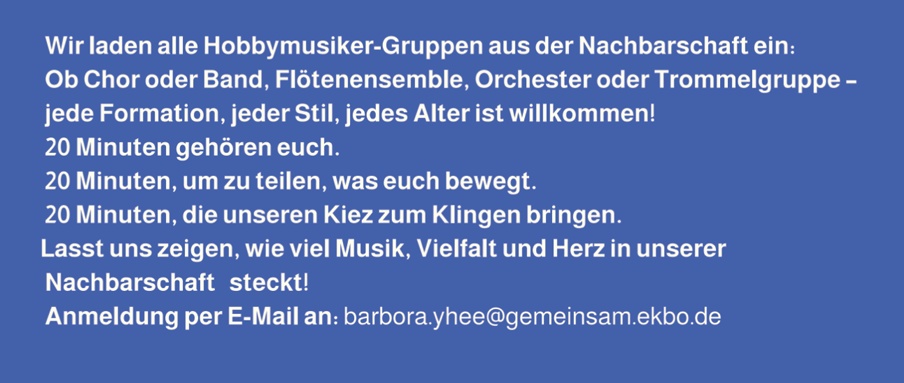 Wir laden alle Hobbymusiker-Gruppen aus der Nachbarschaft ein: Ob Chor oder Band, Flötenensemble, Orchester oder Trommelgruppe – jede Formation, jeder Stil, jedes Alter ist willkommen! 20 Minuten gehören euch. 20 Minuten, um zu teilen, was euch bewegt. 20 Minuten, die unseren Kiez zum Klingen bringen. Lasst uns zeigen, wie viel Musik, Vielfalt und Herz in unserer Nachbarschaft steckt! Anmeldung per E-Mail an: barbora.yhee@gemeinsam.ekbo.de