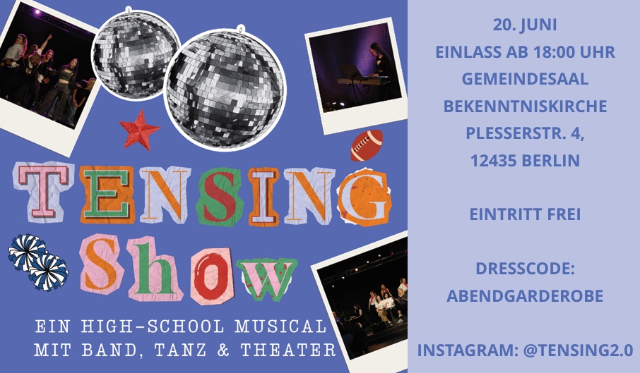 20. JUNI EINLASS AB 18:00 UHR GEMEINDESAAL BEKENNTNISKIRCHE PLESSERSTR. 4, 12435 BERLIN EINTRITT FREI DRESSCODE: ABENDGARDEROBE EIN HIGH-SCHOOL MUSICAL MIT BAND, TANZ & THEATER INSTAGRAM: @TENSING2.0