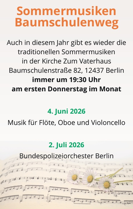 Sommermusiken Baumschulenweg Auch in diesem Jahr gibt es wieder die traditionellen Sommermusiken in der Kirche Zum Vaterhaus Baumschulenstraße 82, 12437 Berlin immer um 19:30 Uhr am ersten Donnerstag im Monat 4. Juni 2026 Musik für Flöte, Oboe und Violoncello 2. Juli 2026 Bundespolizeiorchester Berlin