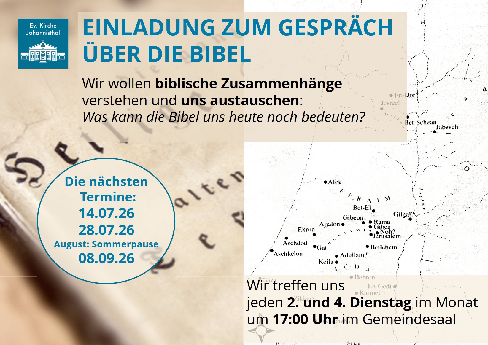 EINLADUNG ZUM GESPRÄCH
ÜBER DIE BIBEL
Wir wollen biblische Zusammenhänge
verstehen und uns austauschen:
Was kann die Bibel uns heute noch bedeuten?
Wir treffen uns
jeden 2. und 4. Dienstag im Monat
um 17:00 Uhr im Gemeindesaal
Die nächsten
Termine:
14.07.26
28.07.26
August: Sommerpause
08.09.26