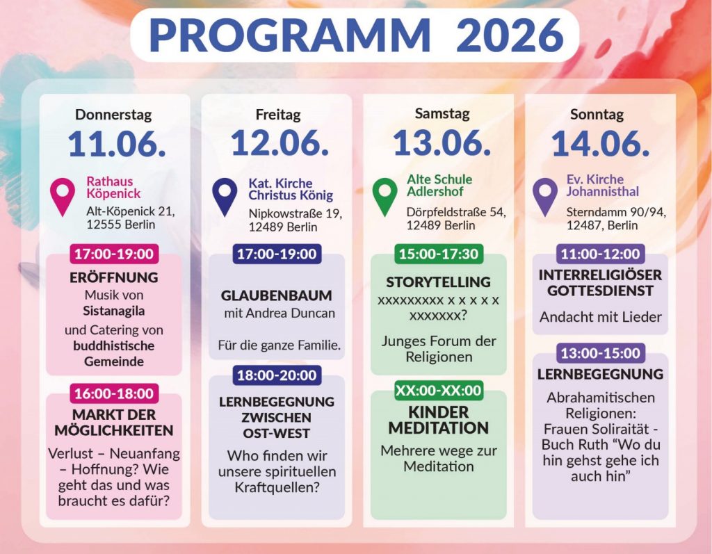 PROGRAMM 2026 Donnerstag 11.06. Rathaus Köpenick Alt-Köpenick 21, 12555 Berlin 17:00–19:00 ERÖFFNUNG Musik von Sistanagila und Catering von buddhistische Gemeinde 16:00–18:00 MARKT DER MÖGLICHKEITEN Verlust – Neuanfang – Hoffnung? Wie geht das und was braucht es dafür? Freitag 12.06. Kat. Kirche Christus König Nipkowstraße 19, 12489 Berlin 17:00–19:00 GLAUBENBAUM mit Andrea Duncan Für die ganze Familie. 18:00–20:00 LERNBEGEGNUNG ZWISCHEN OST-WEST Who finden wir unsere spirituellen Kraftquellen? Samstag 13.06. Alte Schule Adlershof Dörpfeldstraße 54, 12489 Berlin 15:00–17:30 STORYTELLING XXXXXXXXX x x x x x x XXXXXXX? Junges Forum der Religionen XX:00–XX:00 KINDER MEDITATION Mehrere wege zur Meditation Sonntag 14.06. Ev. Kirche Johannisthal Sterndamm 90/94, 12487, Berlin 11:00–12:00 INTERRELIGIÖSER GOTTESDIENST Andacht mit Lieder 13:00–15:00 LERNBEGEGNUNG Abrahamitischen Religionen: Frauen Soliraität – Buch Ruth “Wo du hin gehst gehe ich auch hin”