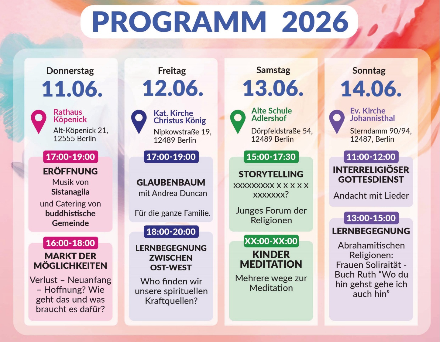 PROGRAMM 2026

Donnerstag 11.06.
Rathaus Köpenick
Alt-Köpenick 21,
12555 Berlin

17:00–19:00
ERÖFFNUNG
Musik von Sistanagila
und Catering von buddhistische Gemeinde

16:00–18:00
MARKT DER MÖGLICHKEITEN
Verlust – Neuanfang – Hoffnung? Wie geht das und was braucht es dafür?

Freitag 12.06.
Kat. Kirche Christus König
Nipkowstraße 19,
12489 Berlin

17:00–19:00
GLAUBENBAUM
mit Andrea Duncan
Für die ganze Familie.

18:00–20:00
LERNBEGEGNUNG ZWISCHEN OST-WEST
Who finden wir unsere spirituellen Kraftquellen?

Samstag 13.06.
Alte Schule Adlershof
Dörpfeldstraße 54,
12489 Berlin

15:00–17:30
STORYTELLING
XXXXXXXXX x x x x x x XXXXXXX?
Junges Forum der Religionen

XX:00–XX:00
KINDER MEDITATION
Mehrere wege zur Meditation

Sonntag 14.06.
Ev. Kirche Johannisthal
Sterndamm 90/94,
12487, Berlin

11:00–12:00
INTERRELIGIÖSER GOTTESDIENST
Andacht mit Lieder

13:00–15:00
LERNBEGEGNUNG
Abrahamitischen Religionen:
Frauen Soliraität – Buch Ruth “Wo du hin gehst gehe ich auch hin”