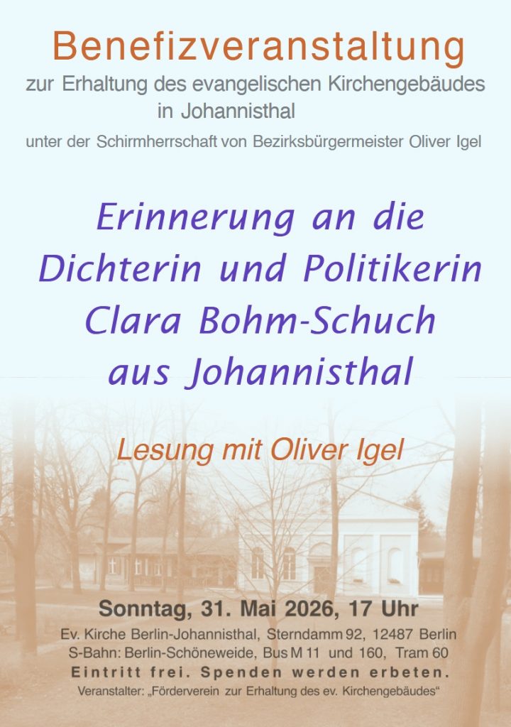 Benefizveranstaltung zur Erhaltung des evangelischen Kirchengebäudes in Johannisthal unter der Schirmherrschaft von Bezirksbürgermeister Oliver Igel Erinnerung an die Dichterin und Politikerin Clara Bohm-Schuch aus Johannisthal Lesung mit Oliver Igel Sonntag, 31. Mai 2026, 17 Uhr Ev. Kirche Berlin-Johannisthal, Sterndamm 92, 12487 Berlin S-Bahn: Berlin-Schöneweide, Bus M 11 und 160, Tram 60 Eintritt frei. Spenden werden erbeten. Veranstalter: „Förderverein zur Erhaltung des ev. Kirchengebäudes“