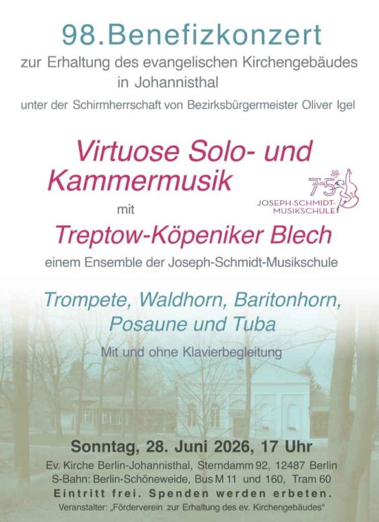 98. Benefizkonzert

zur Erhaltung des evangelischen Kirchengebäudes
in Johannisthal

unter der Schirmherrschaft von Bezirksbürgermeister Oliver Igel

Virtuose Solo- und Kammermusik

mit

Treptow-Köpeniker Blech

einem Ensemble der Joseph-Schmidt-Musikschule

Trompete, Waldhorn, Baritonhorn,
Posaune und Tuba

Mit und ohne Klavierbegleitung

Sonntag, 28. Juni 2026, 17 Uhr

Ev. Kirche Berlin-Johannisthal, Sterndamm 92, 12487 Berlin

S-Bahn: Berlin-Schöneweide, Bus M11 und 160, Tram 60

Eintritt frei. Spenden werden erbeten.

Veranstalter: „Förderverein zur Erhaltung des ev. Kirchengebäudes“

Hinweis: Das Logo rechts trägt den Text:

75 Jahre Joseph-Schmidt-Musikschule.
