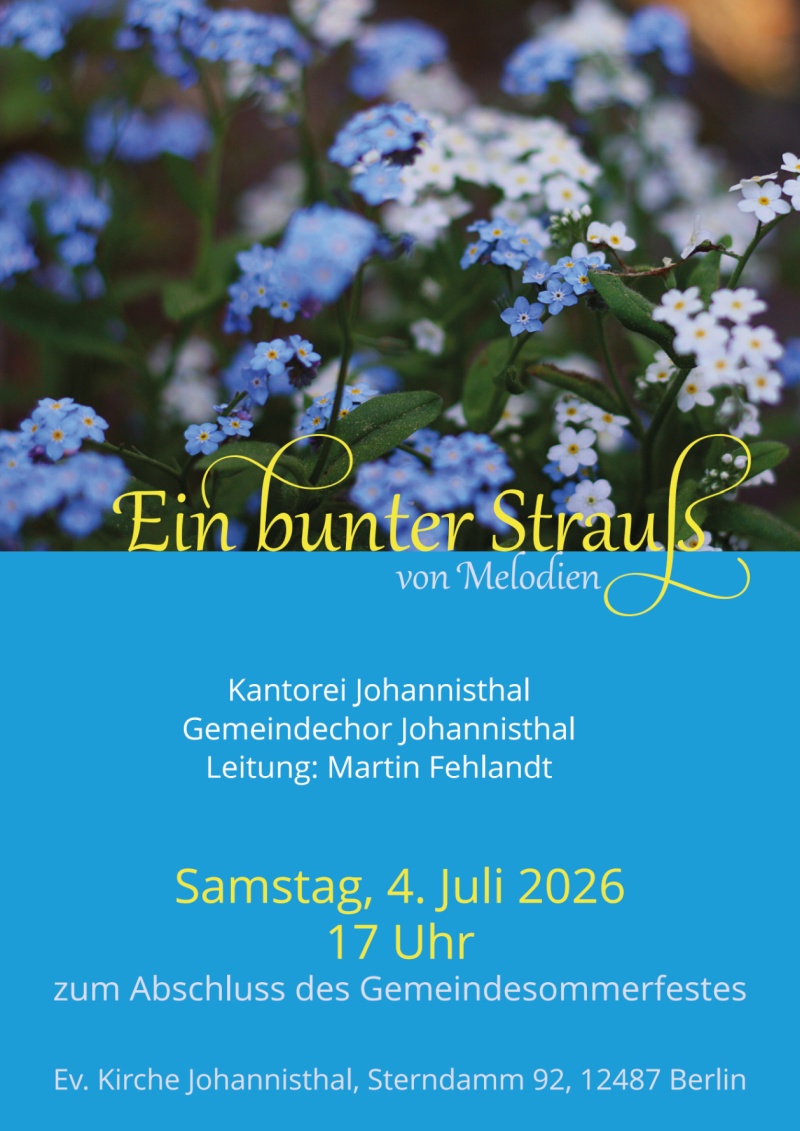 Ein bunter Strauß
von Melodien

Kantorei Johannisthal
Gemeindechor Johannisthal
Leitung: Martin Fehlandt

Samstag, 4. Juli 2026
17 Uhr
zum Abschluss des Gemeindesommerfestes

Ev. Kirche Johannisthal, Sterndamm 92, 12487 Berlin