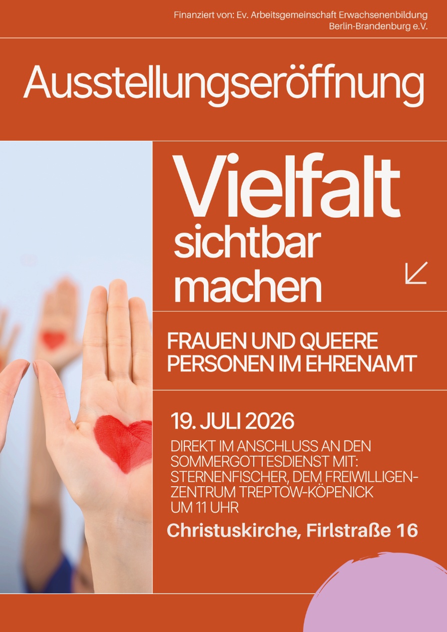 Finanziert von: Ev. Arbeitsgemeinschaft Erwachsenenbildung Berlin-Brandenburg e.V. Ausstellungseröffnung Vielfalt sichtbar machen FRAUEN UND QUEERE PERSONEN IM EHRENAMT 19. JULI 2026 DIREKT IM ANSCHLUSS AN DEN SOMMERGOTTESDIENST MIT: STERNENFISCHER DEM FREIWILLIGEN-ZENTRUM TREPTOW-KÖPENICK UM 11 UHR Christuskirche, Firlstraße 16