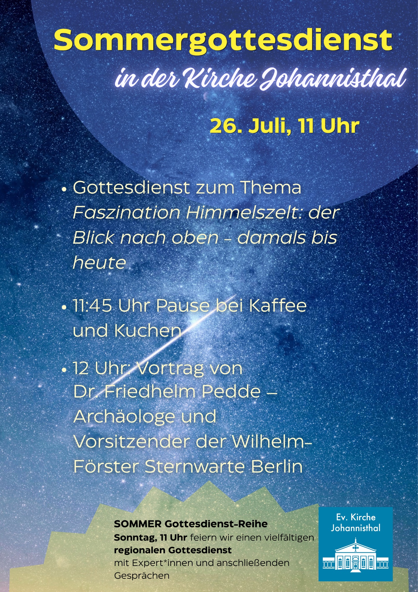 Sommergottesdienst
in der Kirche Johannisthal

26. Juli, 11 Uhr

Gottesdienst zum Thema Faszination Himmelszelt: der Blick nach oben – damals bis heute

11:45 Uhr Pause bei Kaffee und Kuchen

12 Uhr Vortrag von Dr. Friedhelm Pedde – Archäologe und Vorsitzender der Wilhelm-Förster Sternwarte Berlin

SOMMER Gottesdienst-Reihe
Sonntag, 11 Uhr feiern wir einen vielfältigen regionalen Gottesdienst
mit Expert*innen und anschließenden Gesprächen

Ev. Kirche
Johannisthal