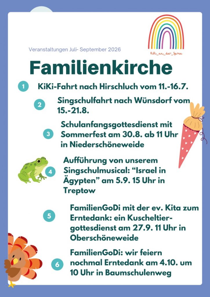 Veranstaltungen Juli- September 2026
Familienkirche

1 KiKi-Fahrt nach Hirschluch vom 11.-16.7.
2 Singschulfahrt nach Wünsdorf vom 15.-21.8.
3 Schulanfangsgottesdienst mit Sommerfest am 30.8. ab 11 Uhr in Niederschöneweide
4 Aufführung von unserem Singschulmusical: "Israel in Ägypten" am 5.9. 15 Uhr in Treptow
5 FamilienGoDi mit der ev. Kita zum Erntedank: ein Kuscheltier-gottesdienst am 27.9. 11 Uhr in Oberschöneweide
6 FamilienGoDi: wir feiern nochmal Erntedank am 4.10. um 10 Uhr in Baumschulenweg

(Text im Logo oben rechts)
KiKi_an_der_Spree