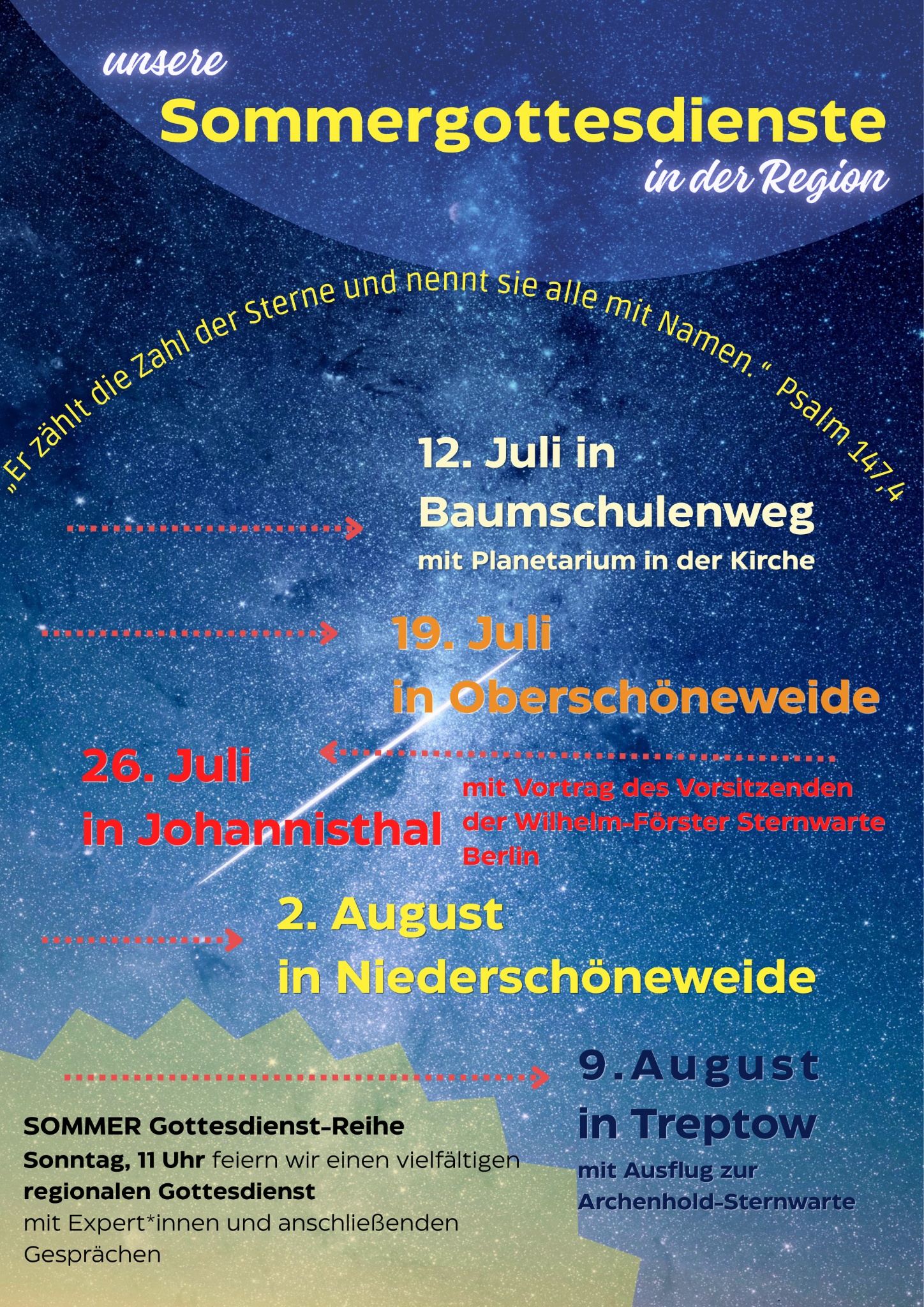 unsere Sommergottesdienste in der Region „Er zählt die Zahl der Sterne und nennt sie alle mit Namen.“ Psalm 147,4 12. Juli in Baumschulenweg mit Planetarium in der Kirche 19. Juli in Oberschöneweide 26. Juli in Johannisthal mit Vortrag des Vorsitzenden der Wilhelm-Förster Sternwarte Berlin 2. August in Niederschöneweide 9. August in Treptow mit Ausflug zur Archenhold-Sternwarte SOMMER Gottesdienst-Reihe Sonntag, 11 Uhr feiern wir einen vielfältigen regionalen Gottesdienst mit Expert*innen und anschließenden Gesprächen