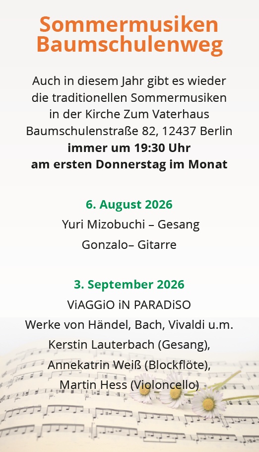 Sommermusiken Baumschulenweg Auch in diesem Jahr gibt es wieder die traditionellen Sommermusiken in der Kirche Zum Vaterhaus Baumschulenstraße 82, 12437 Berlin immer um 19:30 Uhr am ersten Donnerstag im Monat 6. August 2026 Yuri Mizobuchi – Gesang Gonzalo– Gitarre 3. September 2026 ViAGGIO iN PARADiSO Werke von Händel, Bach, Vivaldi u.m. Kerstin Lauterbach (Gesang), Annekatrin Weiß (Blockflöte), Martin Hess (Violoncello)