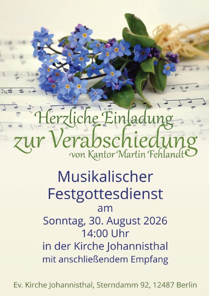 Herzliche Einladung zur Verabschiedung von Kantor Martin Fehlandt Musikalischer Festgottesdienst am Sonntag, 30. August 2026 14:00 Uhr in der Kirche Johannisthal mit anschließendem Empfang Ev. Kirche Johannisthal, Sterndamm 92, 12487 Berlin