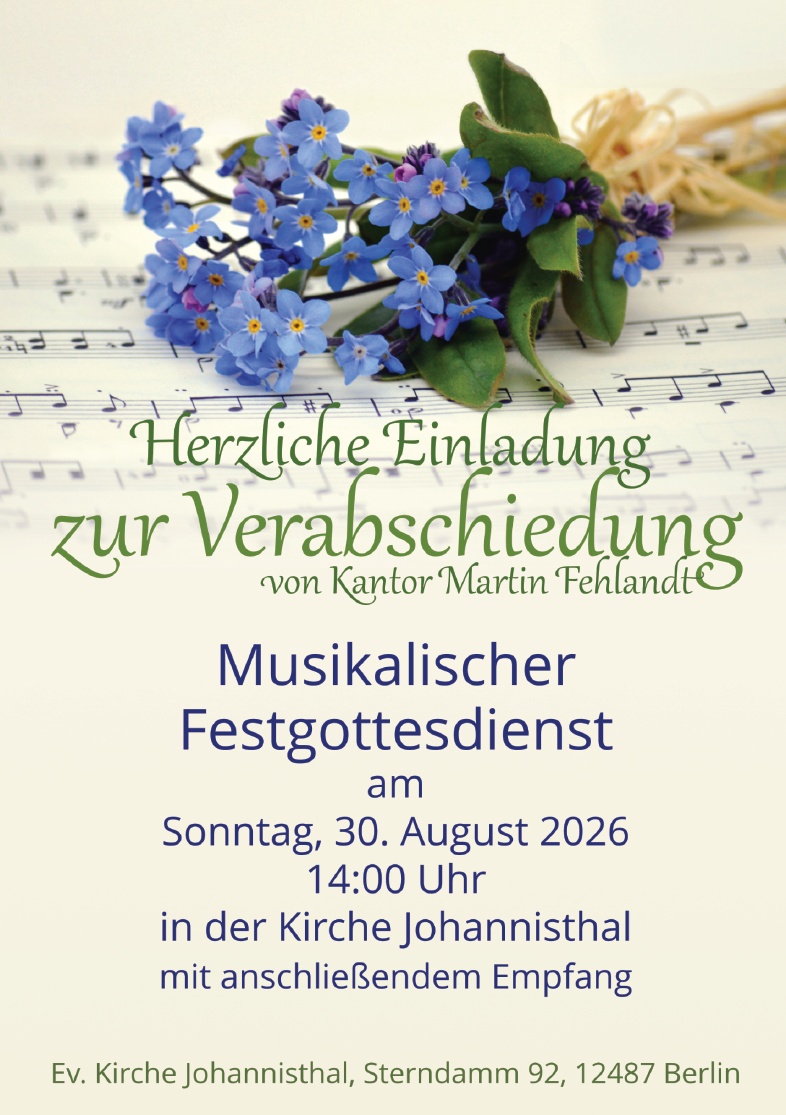 Herzliche Einladung
zur Verabschiedung
von Kantor Martin Fehlandt

Musikalischer
Festgottesdienst
am
Sonntag, 30. August 2026
14:00 Uhr
in der Kirche Johannisthal
mit anschließendem Empfang

Ev. Kirche Johannisthal, Sterndamm 92, 12487 Berlin