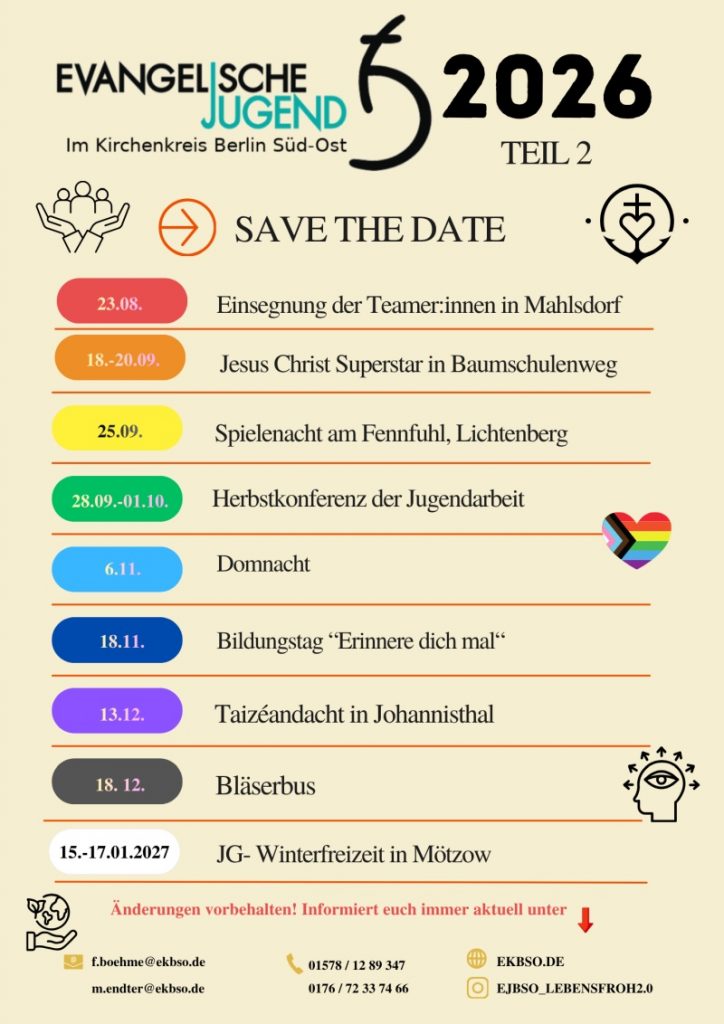 EVANGELISCHE JUGEND
Im Kirchenkreis Berlin Süd-Ost
2026
TEIL 2
SAVE THE DATE
23.08. Einsegnung der Teamer:innen in Mahlsdorf
18.-20.09. Jesus Christ Superstar in Baumschulenweg
25.09. Spielenacht am Fennpfuhl, Lichtenberg
28.09.-01.10. Herbstkonferenz der Jugendarbeit
6.11. Domnacht
18.11. Bildungstag "Erinnere dich mal"
13.12. Taizéandacht in Johannisthal
18.12. Bläserbus
15.-17.01.2027 JG- Winterfreizeit in Mötzow
Änderungen vorbehalten! Informiert euch immer aktuell unter
✉️ E.boehme@ekbso.de
📞 01578 / 12 89 347
m.ender@ekbso.de
📞 0176 / 72 33 74 66
🌐 EKBSO.DE
📷 EJBSO_LEBENSFROH2.0