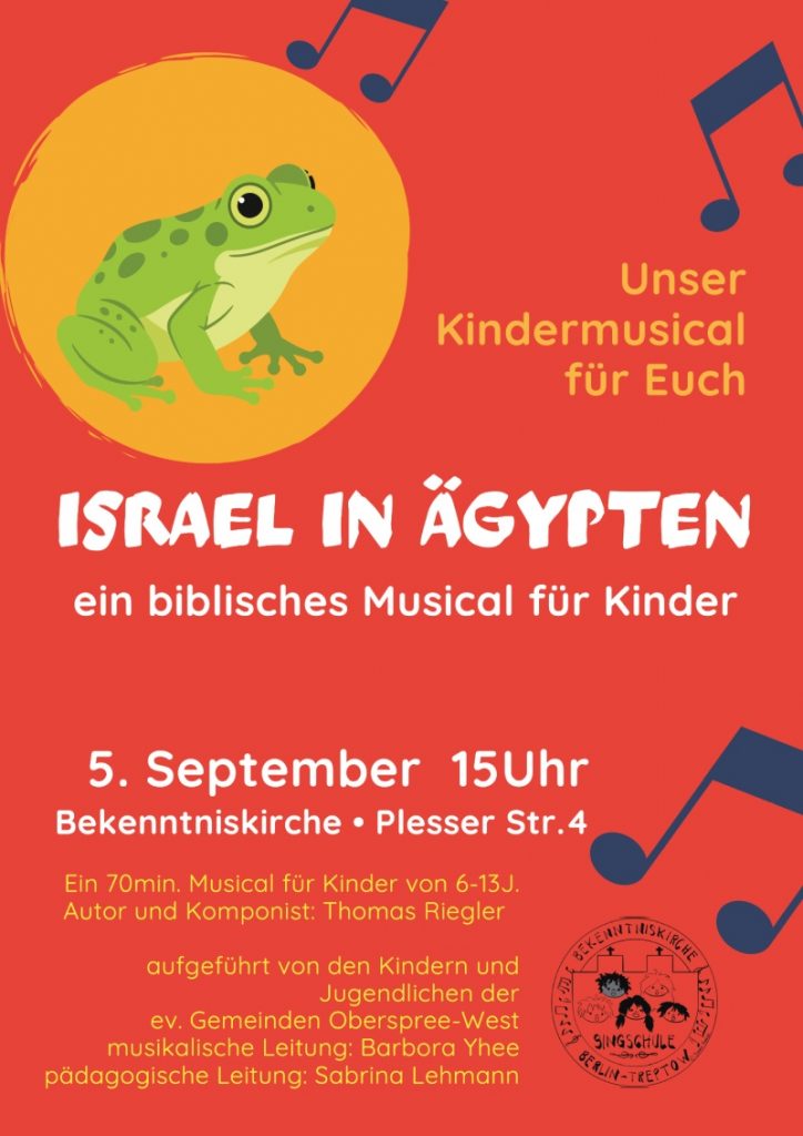 Unser Kindermusical für Euch ISRAEL IN ÄGYPTEN ein biblisches Musical für Kinder 5. September 15Uhr Bekenntniskirche • Plesser Str. 4 Ein 70min. Musical für Kinder von 6-13J. Autor und Komponist: Thomas Riegler aufgeführt von den Kindern und Jugendlichen der ev. Gemeinden Oberspree-West musikalische Leitung: Barbora Yhee pädagogische Leitung: Sabrina Lehmann (Text im runden Logo unten rechts) Singschule Bekenntniskirche Berlin-Treptow