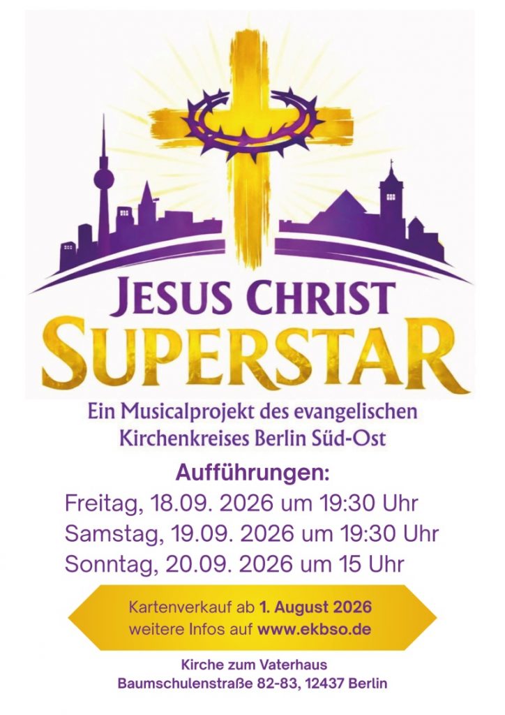 JESUS CHRIST SUPERSTAR Ein Musicalprojekt des evangelischen Kirchenkreises Berlin Süd-Ost Aufführungen: Freitag, 18.09. 2026 um 19:30 Uhr Samstag, 19.09. 2026 um 19:30 Uhr Sonntag, 20.09. 2026 um 15 Uhr Kartenverkauf ab 1. August 2026 weitere Infos auf www.ekbso.de Kirche zum Vaterhaus Baumschulenstraße 82-83, 12437 Berlin