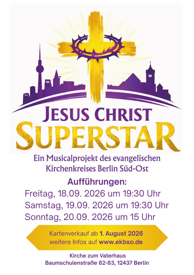 JESUS CHRIST SUPERSTAR Ein Musicalprojekt des evangelischen Kirchenkreises Berlin Süd-Ost Aufführungen: Freitag, 18.09. 2026 um 19:30 Uhr Samstag, 19.09. 2026 um 19:30 Uhr Sonntag, 20.09. 2026 um 15 Uhr Kartenverkauf ab 1. August 2026 weitere Infos auf www.ekbso.de Kirche zum Vaterhaus Baumschulenstraße 82-83, 12437 Berlin