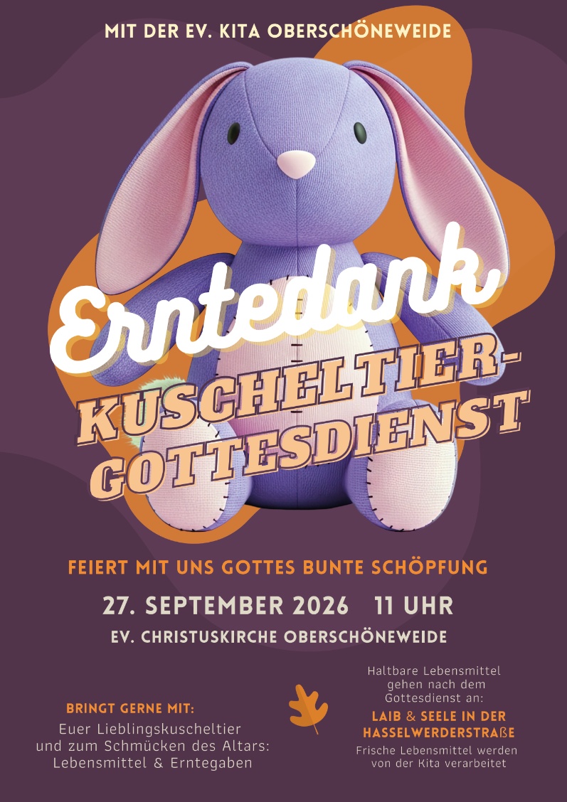 Mit der Ev. Kita Oberschöneweide Erntedank Kuscheltier- Gottesdienst Feiert mit uns Gottes bunte Schöpfung 27. September 2026 11 Uhr Ev. Christuskirche Oberschöneweide Bringt gerne mit: Euer Lieblingskuscheltier und zum Schmücken des Altars: Lebensmittel & Erntegaben Haltbare Lebensmittel gehen nach dem Gottesdienst an: Laib & Seele in der Hasselwerderstraße Frische Lebensmittel werden von der Kita verarbeitet