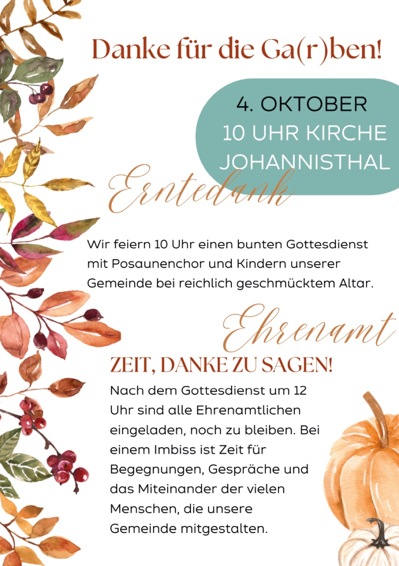 Danke für die Ga(r)ben!

4. OKTOBER
10 UHR KIRCHE
JOHANNISTHAL

Erntedank

Wir feiern 10 Uhr einen bunten Gottesdienst
mit Posaunenchor und Kindern unserer
Gemeinde bei reichlich geschmücktem Altar.

Ehrenamt

ZEIT, DANKE ZU SAGEN!

Nach dem Gottesdienst um 12
Uhr sind alle Ehrenamtlichen
eingeladen, noch zu bleiben. Bei
einem Imbiss ist Zeit für
Begegnungen, Gespräche und
das Miteinander der vielen
Menschen, die unsere
Gemeinde mitgestalten.