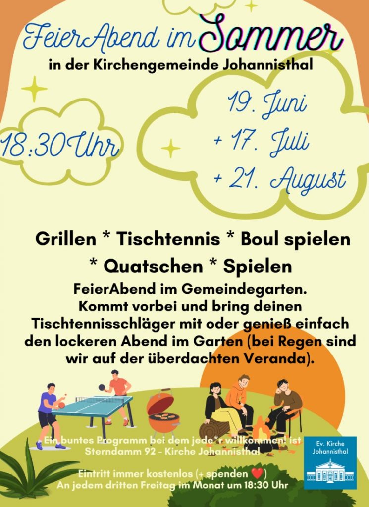 FeierAbend im Sommer in der Kirchengemeinde Johannisthal 18:30 Uhr 19. Juni 17. Juli 21. August Grillen * Tischtennis * Boul spielen Quatschen * Spielen FeierAbend im Gemeindegarten. Kommt vorbei und bring deinen Tischtennisschläger mit oder genieß einfach den lockeren Abend im Garten (bei Regen sind wir auf der überdachten Veranda). Ein buntes Programm bei dem jede*r willkommen! ist Sterndamm 92 - Kirche Johannisthal Ev. Kirche Johannisthal Eintritt immer kostenlos (+ spenden ❤️) An jedem dritten Freitag im Monat um 18:30 Uhr