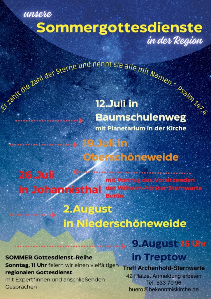 Sommertagesdienste
in der Region
12. Juli in Baumschulenweg
mit Planetarium in der Kirche
19. Juli in Oberschöneweide
26. Juli
in Johannisthal
2. August
in Niederschöneweide
9. August 16 Uhr
SOMMER Gottesdienst-Reihe
Sonntag, 11 Uhr feiern wir einen vielfältigen
regionalen Gottesdienst
mit Expert*innen und anschließenden
Gesprächen
Treff Archenhold-Sternwarte
42 Plätze. Anmeldung erbeten
Tel. 533 70 96
buero@bekenntniskirche.de