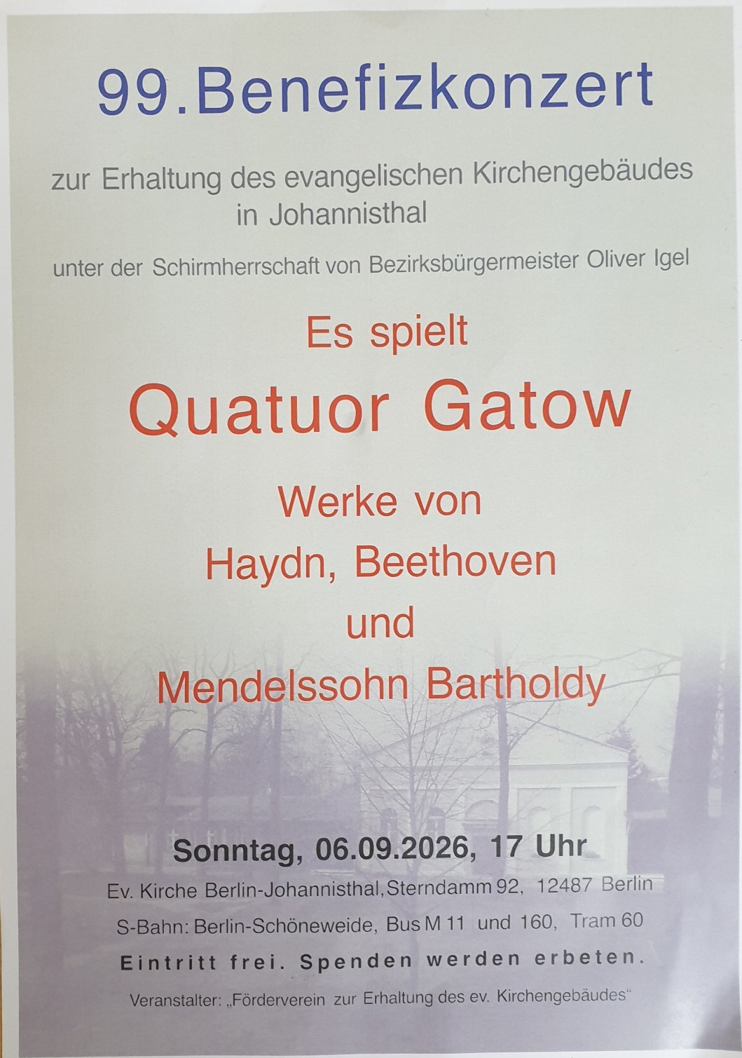 99. Benefizkonzert
zur Erhaltung des evangelischen Kirchengebäudes
in Johannisthal
unter der Schirmherrschaft von Bezirksbürgermeister Oliver Igel
Es spielt
Quatuor Gatow
Werke von
Haydn, Beethoven
und
Mendelssohn Bartholdy
Sonntag, 06.09.2026, 17 Uhr
Ev. Kirche Berlin-Johannisthal, Sterndamm 92, 12487 Berlin
S-Bahn: Berlin-Schöneweide, Bus M11 und 160, Tram 60
Eintritt frei. Spenden werden erbeten.
Veranstalter: „Förderverein zur Erhaltung des ev. Kirchengebäudes“