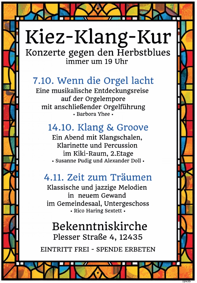 Kiez-Klang-Kur Konzerte gegen den Herbstblues immer um 19 Uhr 7.10. Wenn die Orgel lacht Eine musikalische Entdeckungsreise auf der Orgelempore mit anschließender Orgelführung • Barbora Yhee • 14.10. Klang & Groove Ein Abend mit Klangschalen, Klarinette und Percussion im Kiki-Raum, 2. Etage • Susanne Pudig und Alexander Doll • 4.11. Zeit zum Träumen Klassische und jazzige Melodien in neuem Gewand im Gemeindesaal, Untergeschoss • Rico Haring Sextett • Bekenntniskirche Plesser Straße 4, 12435 EINTRITT FREI – SPENDE ERBETEN