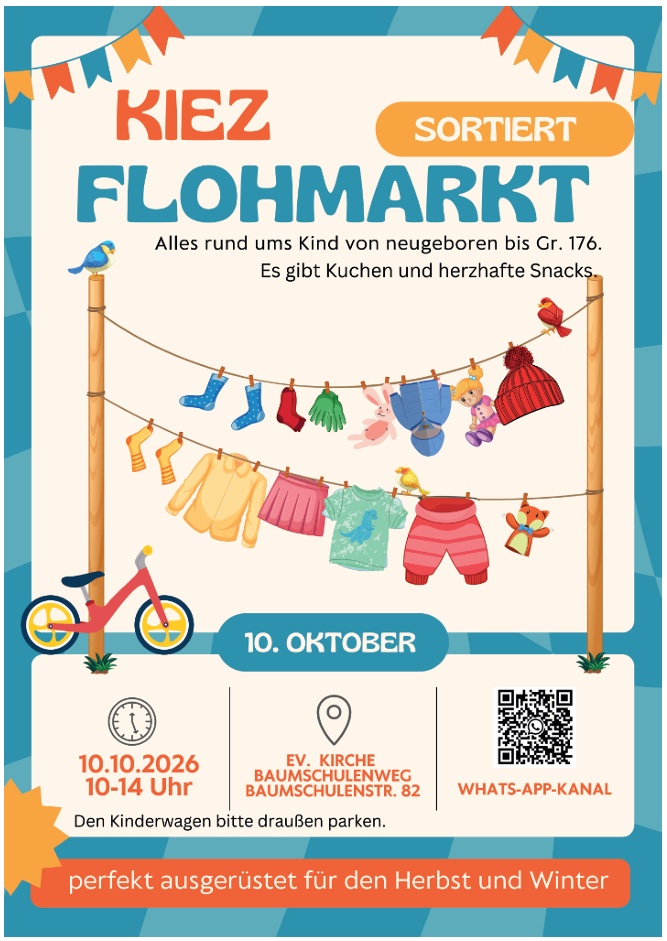 KIEZ SORTIERT FLOHMARKT Alles rund ums Kind von neugeboren bis Gr. 176. Es gibt Kuchen und herzhafte Snacks. 10. OKTOBER 10.10.2026 10-14 Uhr EV. KIRCHE BAUMSCHULENWEG BAUMSCHULENSTR. 82 WHATS-APP-KANAL Den Kinderwagen bitte draußen parken. perfekt ausgerüstet für den Herbst und Winter (Es ist außerdem ein QR-Code für den WhatsApp-Kanal abgebildet.)