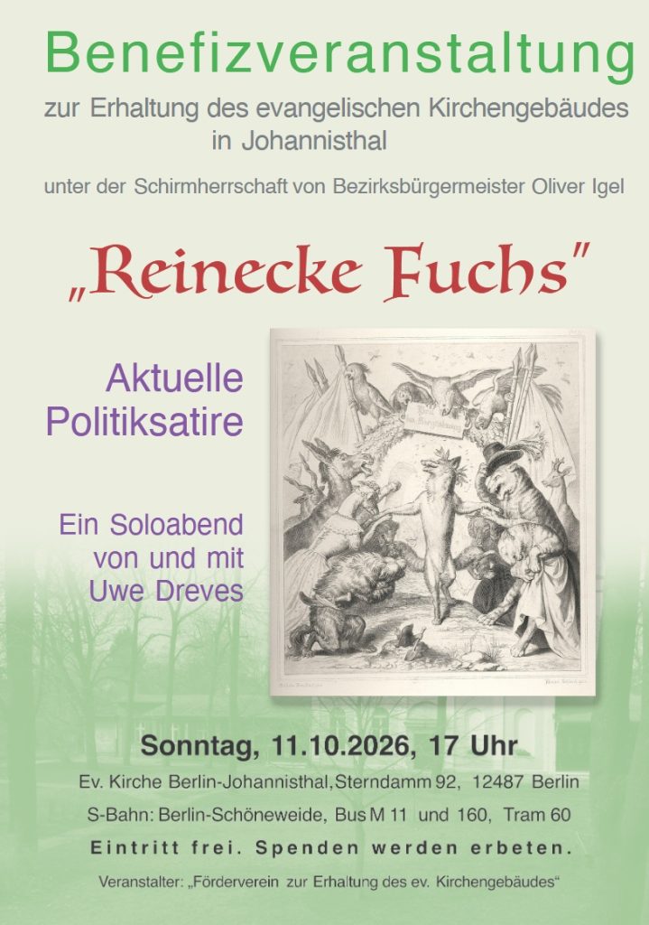 Benefizveranstaltung zur Erhaltung des evangelischen Kirchengebäudes in Johannisthal unter der Schirmherrschaft von Bezirksbürgermeister Oliver Igel „Reinecke Fuchs“ Aktuelle Politiksatire Ein Soloabend von und mit Uwe Dreves Sonntag, 11.10.2026, 17 Uhr Ev. Kirche Berlin-Johannisthal, Sterndamm 92, 12487 Berlin S-Bahn: Berlin-Schöneweide, Bus M11 und 160, Tram 60 Eintritt frei. Spenden werden erbeten. Veranstalter: „Förderverein zur Erhaltung des ev. Kirchengebäudes“