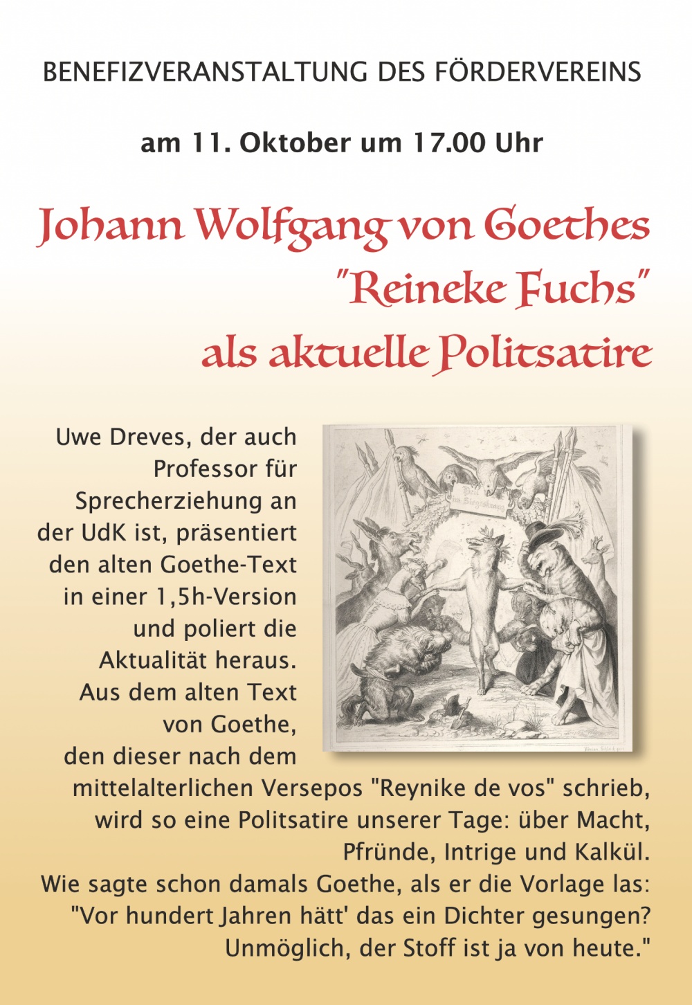 BENEFIZVERANSTALTUNG DES FÖRDERVEREINS
am 11. Oktober um 17.00 Uhr
Johann Wolfgang von Goethes
„Reineke Fuchs“
als aktuelle Politsatire

Uwe Dreves, der auch Professor für Sprecherziehung an der UdK ist, präsentiert den alten Goethe-Text in einer 1,5h-Version und poliert die Aktualität heraus.

Aus dem alten Text von Goethe, den dieser nach dem mittelalterlichen Versepos "Reynike de vos" schrieb, wird so eine Politsatire unserer Tage: über Macht, Pfründe, Intrige und Kalkül.

Wie sagte schon damals Goethe, als er die Vorlage las:

"Vor hundert Jahren hätt' das ein Dichter gesungen?
 Unmöglich, der Stoff ist ja von heute."

(Auf dem Plakat sind keine weiteren Angaben zu Ort, Eintritt oder Veranstalter sichtbar.)