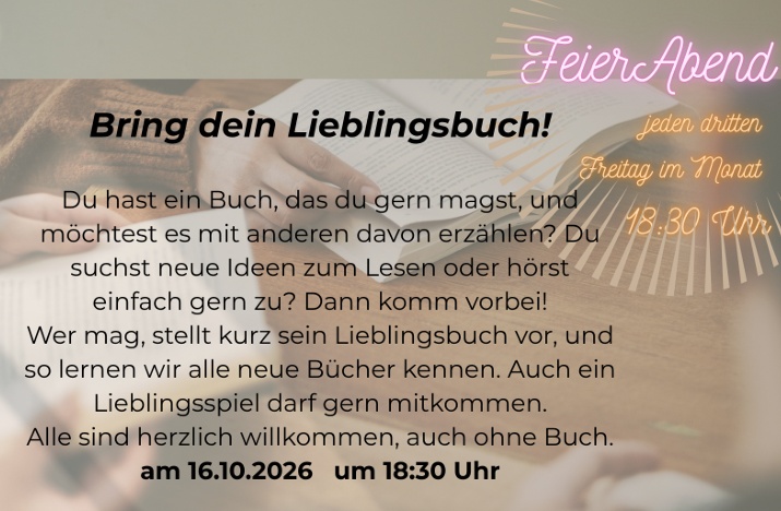FeierAbend

jeden dritten Freitag im Monat
 18.30 Uhr

Bring dein Lieblingsbuch!

Du hast ein Buch, das du gern magst, und möchtest es mit anderen davon erzählen? Du suchst neue Ideen zum Lesen oder hörst einfach gern zu? Dann komm vorbei!

Wer mag, stellt kurz sein Lieblingsbuch vor, und so lernen wir alle neue Bücher kennen. Auch ein Lieblingsspiel darf gern mitkommen.

Alle sind herzlich willkommen, auch ohne Buch.

am 16.10.2026 um 18:30 Uhr

(Ort ist auf dem sichtbaren Ausschnitt des Plakats nicht angegeben.)