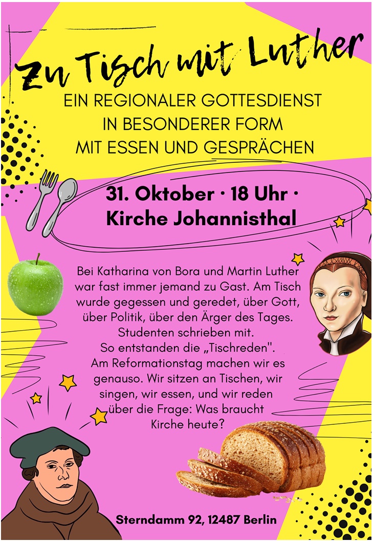 Zu Tisch mit Luther
EIN REGIONALER GOTTESDIENST
IN BESONDERER FORM
MIT ESSEN UND GESPRÄCHEN
31. Oktober · 18 Uhr ·
Kirche Johannisthal
Bei Katharina von Bora und Martin Luther
war fast immer jemand zu Gast. Am Tisch
wurde gegessen und geredet, über Gott,
über Politik, über den Ärger des Tages.
Studenten schrieben mit.
So entstanden die „Tischreden".
Am Reformationstag machen wir es
genauso. Wir sitzen an Tischen, wir
singen, wir essen, und wir reden
über die Frage: Was braucht
Kirche heute?
Sterndamm 92, 12487 Berlin