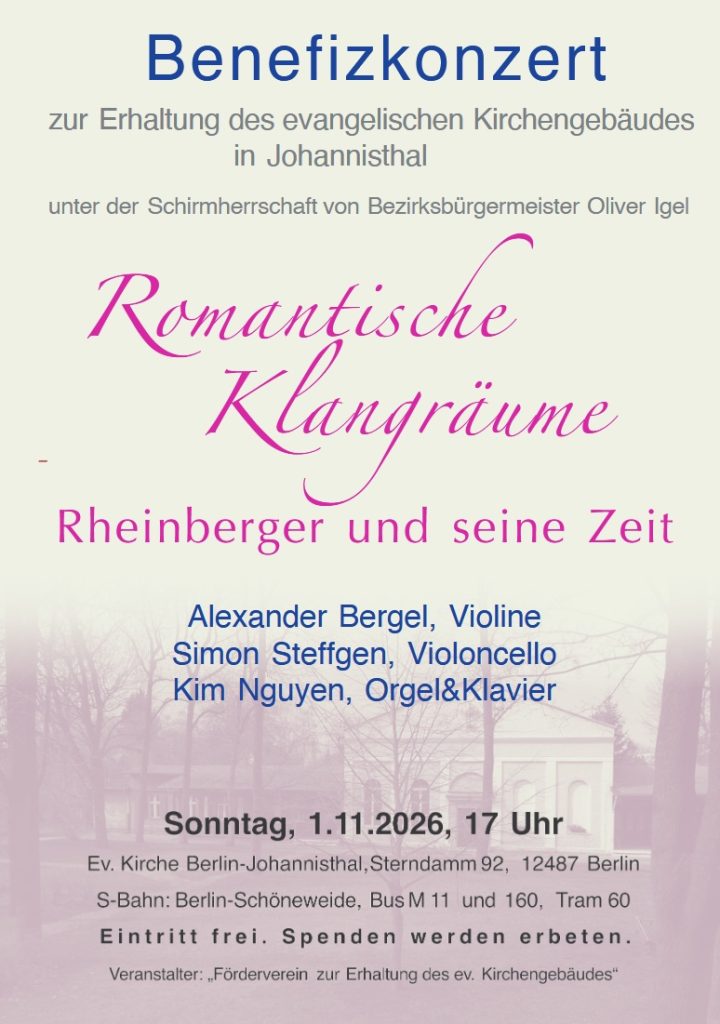 Benefizkonzert zur Erhaltung des evangelischen Kirchengebäudes in Johannisthal unter der Schirmherrschaft von Bezirksbürgermeister Oliver Igel Romantische Klangräume Rheinberger und seine Zeit Alexander Bergel, Violine Simon Steffgen, Violoncello Kim Nguyen, Orgel & Klavier Sonntag, 1.11.2026, 17 Uhr Ev. Kirche Berlin-Johannisthal, Sterndamm 92, 12487 Berlin S-Bahn: Berlin-Schöneweide, Bus M 11 und 160, Tram 60 Eintritt frei. Spenden werden erbeten. Veranstalter: „Förderverein zur Erhaltung des ev. Kirchengebäudes“