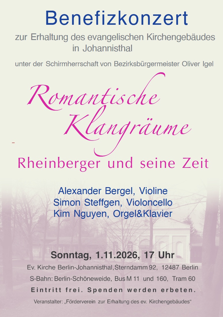 Benefizkonzert

zur Erhaltung des evangelischen Kirchengebäudes
 in Johannisthal

unter der Schirmherrschaft von Bezirksbürgermeister Oliver Igel

Romantische Klangräume
Rheinberger und seine Zeit

Alexander Bergel, Violine
 Simon Steffgen, Violoncello
 Kim Nguyen, Orgel & Klavier

Sonntag, 1.11.2026, 17 Uhr

Ev. Kirche Berlin-Johannisthal, Sterndamm 92, 12487 Berlin

S-Bahn: Berlin-Schöneweide, Bus M 11 und 160, Tram 60

Eintritt frei. Spenden werden erbeten.

Veranstalter: „Förderverein zur Erhaltung des ev. Kirchengebäudes“