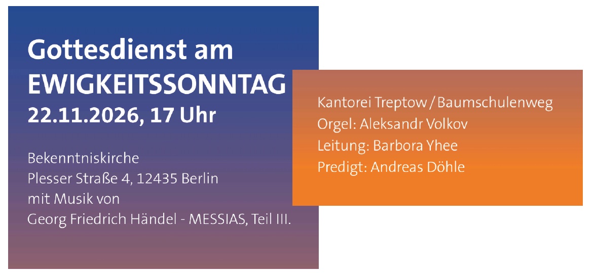 Gottesdienst am EWIGKEITSSONNTAG 22.11.2026, 17 Uhr Bekenntniskirche Plesser Straße 4, 12435 Berlin mit Musik von Georg Friedrich Händel – MESSIAS, Teil III. Kantorei Treptow / Baumschulenweg Orgel: Aleksandr Volkov Leitung: Barbora Yhee Predigt: Andreas Döhle