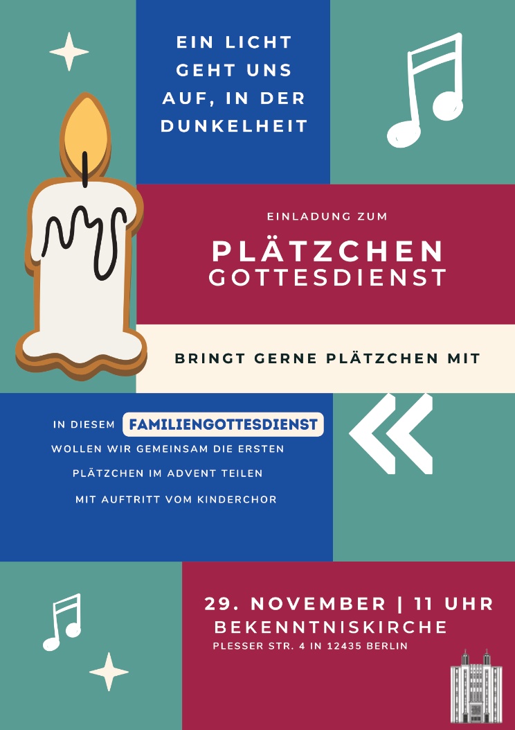 EIN LICHT GEHT UNS AUF, IN DER DUNKELHEIT EINLADUNG ZUM PLÄTZCHEN GOTTESDIENST BRINGT GERNE PLÄTZCHEN MIT In diesem FAMILIENGOTTESDIENST wollen wir gemeinsam die ersten Plätzchen im Advent teilen mit Auftritt vom Kinderchor 29. NOVEMBER | 11 UHR BEKENNTNISKIRCHE Plesser Str. 4 in 12435 Berlin